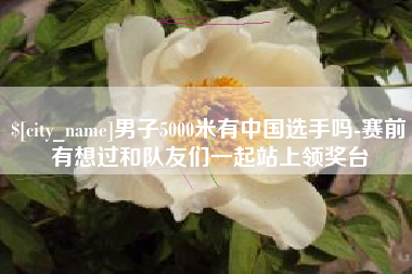 凉山男子5000米有中国选手吗-赛前有想过和队友们一起站上领奖台