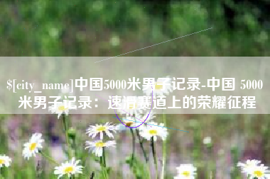 凉山中国5000米男子记录-中国 5000 米男子记录：速滑赛道上的荣耀征程