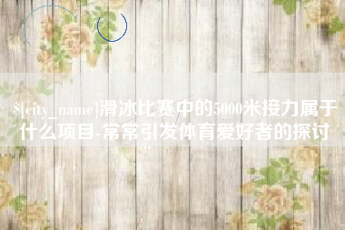 凉山滑冰比赛中的5000米接力属于什么项目-常常引发体育爱好者的探讨