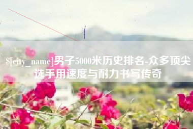 凉山男子5000米历史排名-众多顶尖选手用速度与耐力书写传奇