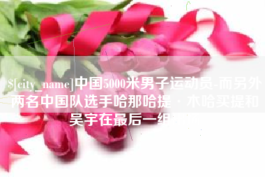 凉山中国5000米男子运动员-而另外两名中国队选手哈那哈提·木哈买提和吴宇在最后一组出场